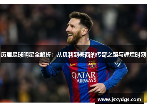 历届足球明星全解析：从贝利到梅西的传奇之路与辉煌时刻