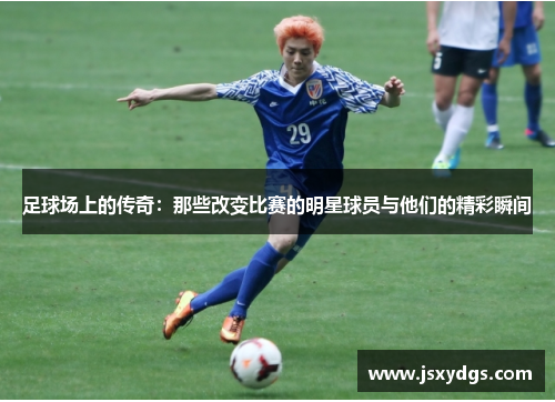 足球场上的传奇：那些改变比赛的明星球员与他们的精彩瞬间