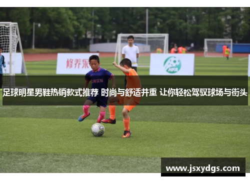 足球明星男鞋热销款式推荐 时尚与舒适并重 让你轻松驾驭球场与街头