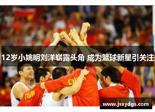 12岁小姚明刘洋崭露头角 成为篮球新星引关注