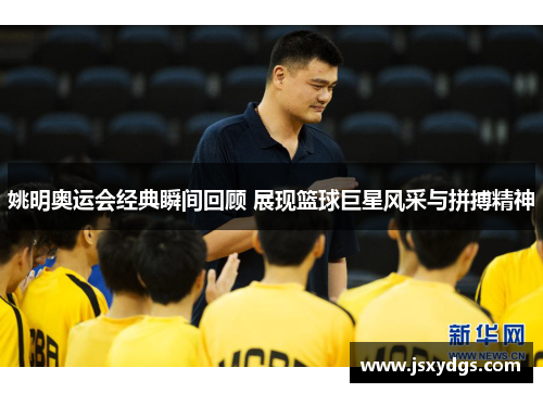 姚明奥运会经典瞬间回顾 展现篮球巨星风采与拼搏精神