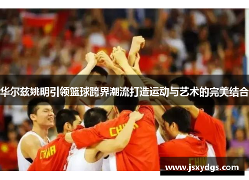 华尔兹姚明引领篮球跨界潮流打造运动与艺术的完美结合