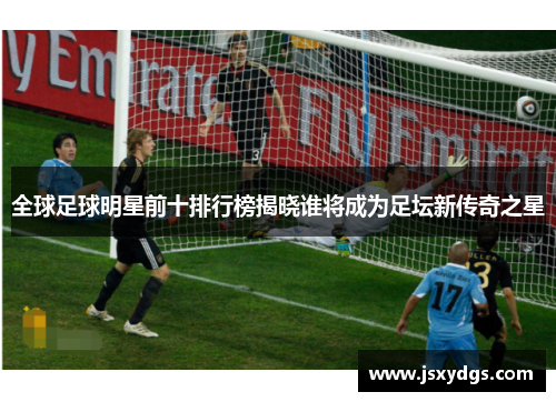 全球足球明星前十排行榜揭晓谁将成为足坛新传奇之星