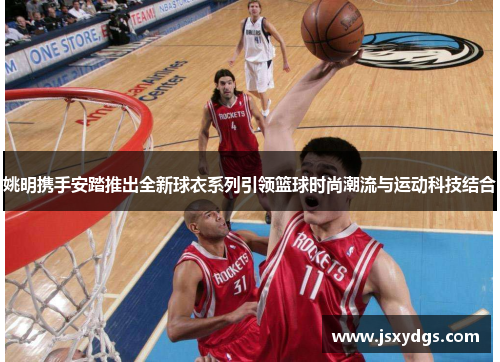 姚明携手安踏推出全新球衣系列引领篮球时尚潮流与运动科技结合