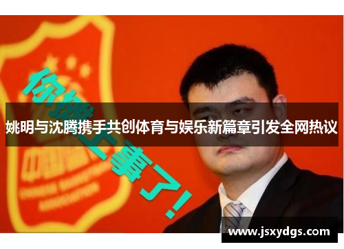 姚明与沈腾携手共创体育与娱乐新篇章引发全网热议