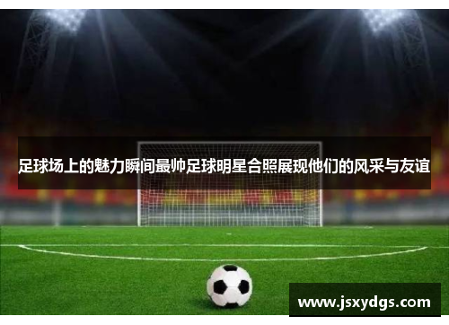 足球场上的魅力瞬间最帅足球明星合照展现他们的风采与友谊