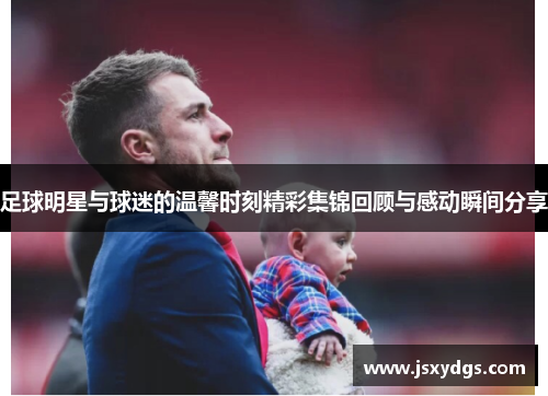 足球明星与球迷的温馨时刻精彩集锦回顾与感动瞬间分享