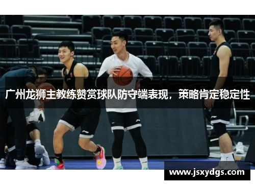 广州龙狮主教练赞赏球队防守端表现，策略肯定稳定性