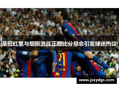 圣旺红星与朗斯激战正酣比分悬念引发球迷热议